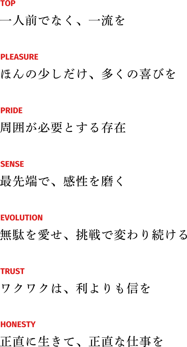TOP 一人前でなく、一流を PLEASURE ほんの少しだけ、多くの喜びを PRIDE 周囲が必要とする存在 SENSE 最先端で、感性を磨く EVOLUTION 無駄を愛せ、挑戦で変わり続ける TRUST ワクワクは、利よりも信を HONESTY 正直に生きて、正直な仕事を